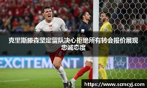 米兰体育克里斯滕森坚定留队决心拒绝所有转会报价展现忠诚态度